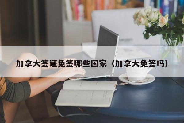 加拿大签证免签哪些国家(加拿大免签吗)