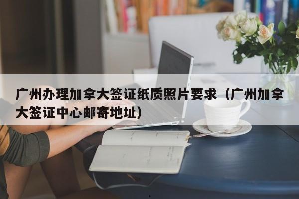 广州办理加拿大签证纸质照片要求(广州加拿大签证中心邮寄地址)