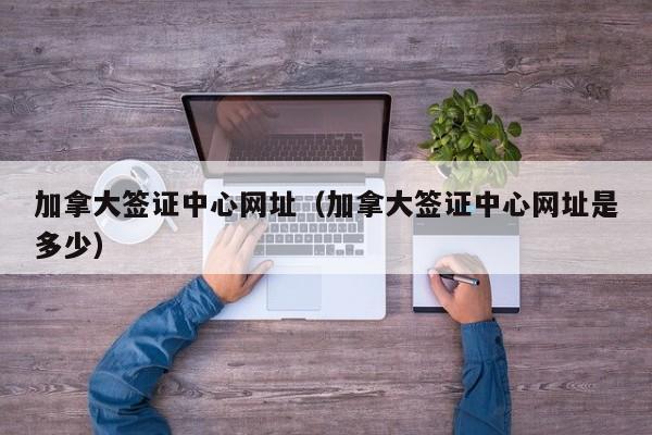 加拿大签证中心网址(加拿大签证中心网址是多少)