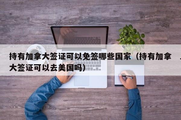 持有加拿大签证可以免签哪些国家(持有加拿大签证可以去美国吗)