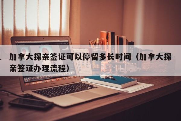 加拿大探亲签证可以停留多长时间(加拿大探亲签证办理流程)