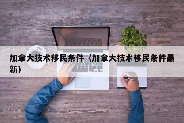 加拿大技术移民条件(加拿大技术移民条件最新)