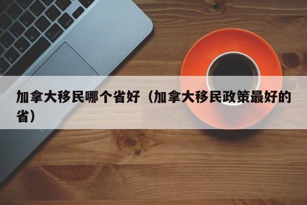 加拿大移民哪个省好(加拿大移民政策最好的省)