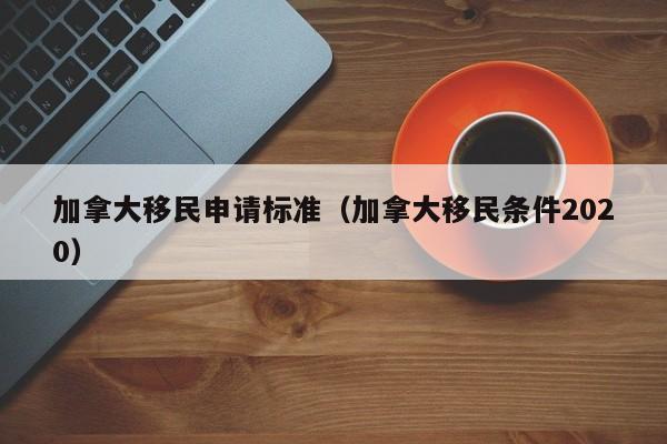 加拿大移民申请标准(加拿大移民条件2020)