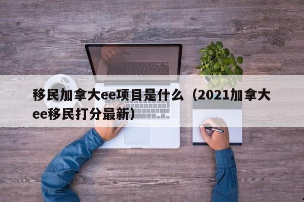 移民加拿大ee项目是什么(2021加拿大ee移民打分最新)