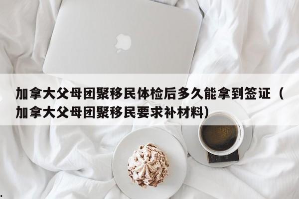 加拿大父母团聚移民体检后多久能拿到签证(加拿大父母团聚移民要求补材料)