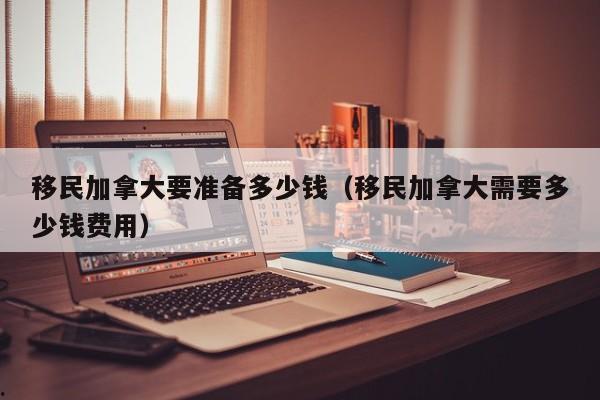 移民加拿大要准备多少钱(移民加拿大需要多少钱费用)