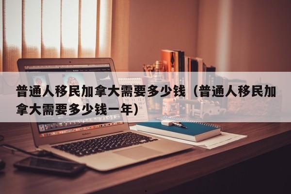 普通人移民加拿大需要多少钱(普通人移民加拿大需要多少钱一年)