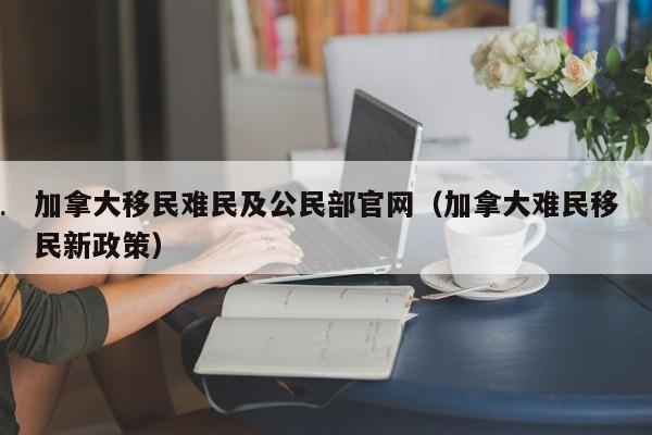 加拿大移民难民及公民部官网(加拿大难民移民新政策)