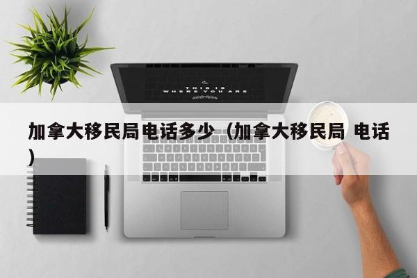 加拿大移民局电话多少(加拿大移民局 电话)