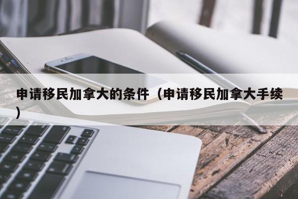 申请移民加拿大的条件(申请移民加拿大手续)