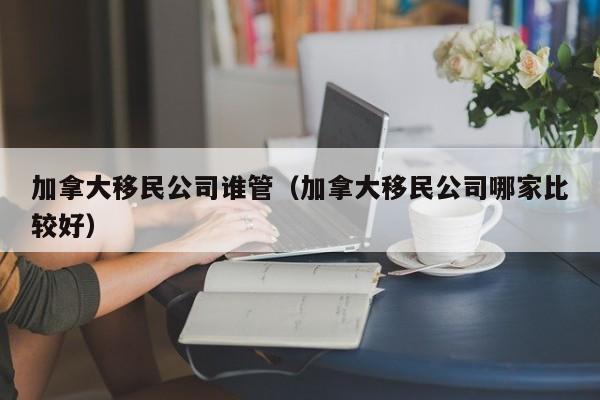 加拿大移民公司谁管(加拿大移民公司哪家比较好)