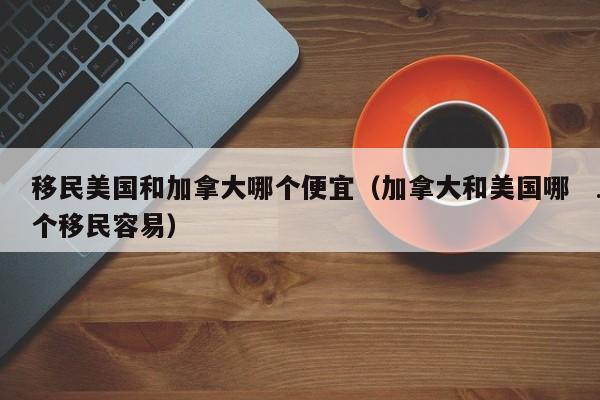 移民美国和加拿大哪个便宜(加拿大和美国哪个移民容易)