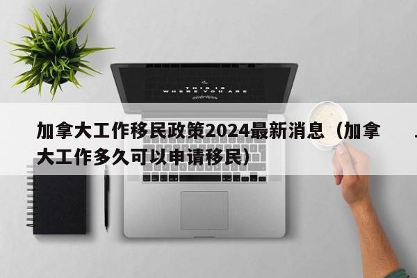 加拿大工作移民政策2024最新消息(加拿大工作多久可以申请移民)