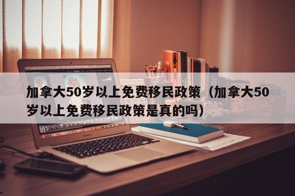 加拿大50岁以上免费移民政策(加拿大50岁以上免费移民政策是真的吗)