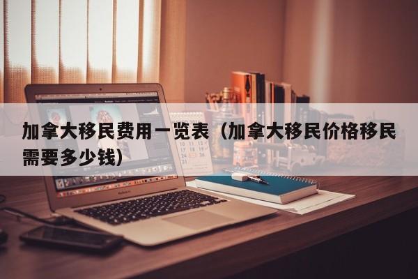 加拿大移民费用一览表(加拿大移民价格移民需要多少钱)
