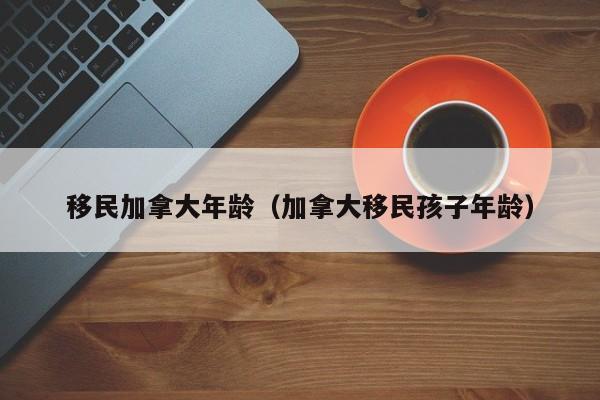 移民加拿大年龄(加拿大移民孩子年龄)