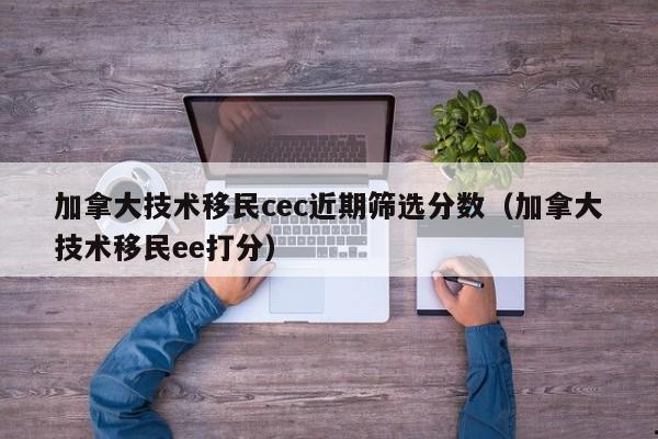 加拿大技术移民cec近期筛选分数(加拿大技术移民ee打分)