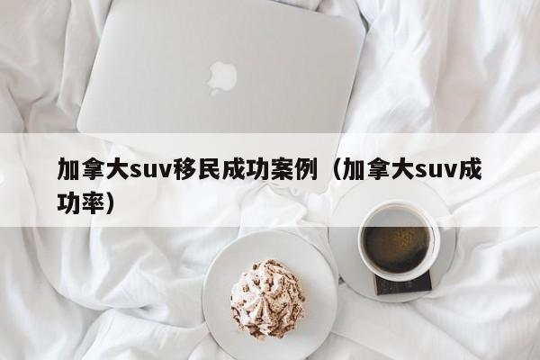 加拿大suv移民成功案例(加拿大suv成功率)