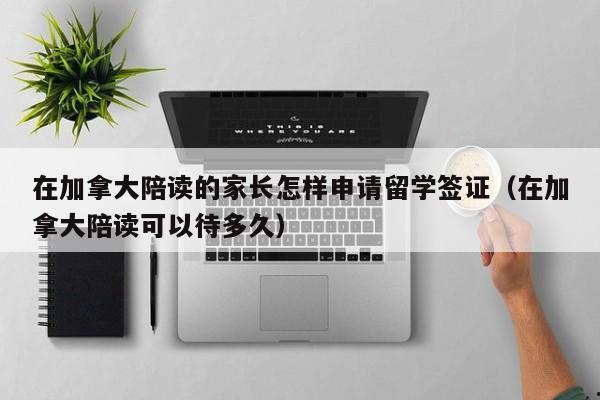 在加拿大陪读的家长怎样申请留学签证(在加拿大陪读可以待多久)