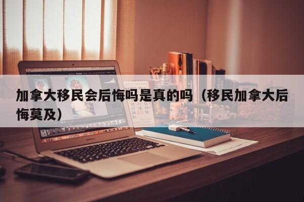 加拿大移民会后悔吗是真的吗(移民加拿大后悔莫及)