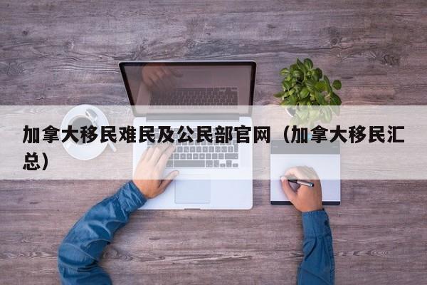加拿大移民难民及公民部官网(加拿大移民汇总)