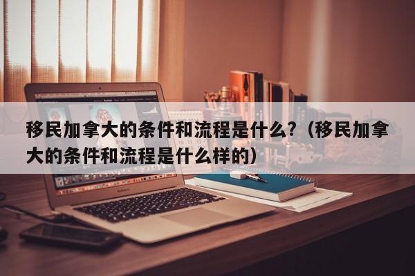 移民加拿大的条件和流程是什么?(移民加拿大的条件和流程是什么样的)