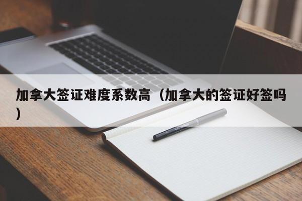 加拿大签证难度系数高(加拿大的签证好签吗)