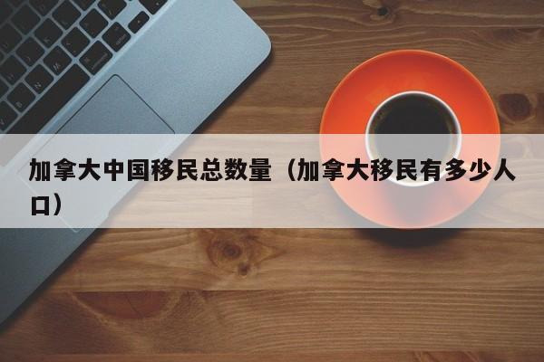加拿大中国移民总数量(加拿大移民有多少人口)