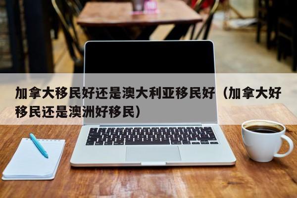 加拿大移民好还是澳大利亚移民好(加拿大好移民还是澳洲好移民)