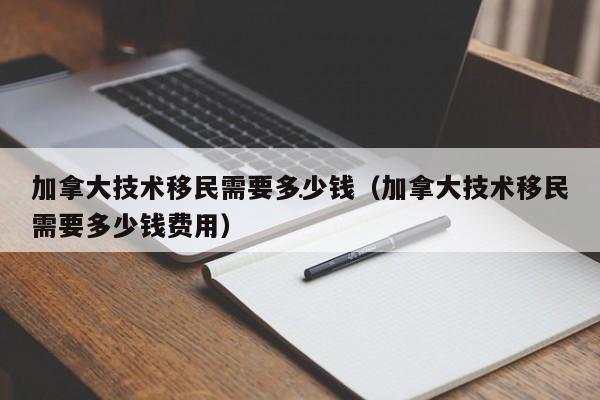 加拿大技术移民需要多少钱(加拿大技术移民需要多少钱费用)