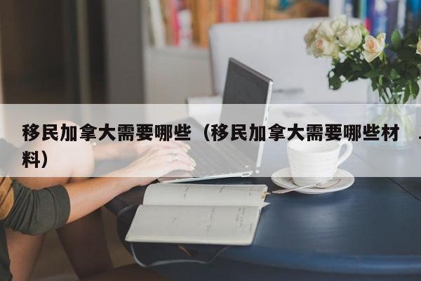 移民加拿大需要哪些(移民加拿大需要哪些材料)