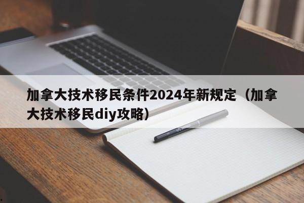 加拿大技术移民条件2024年新规定(加拿大技术移民diy攻略)