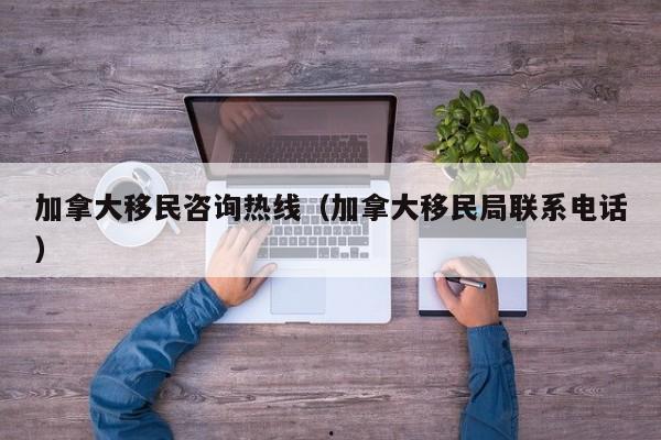 加拿大移民咨询热线(加拿大移民局联系电话)