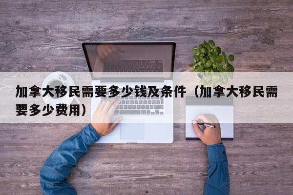 加拿大移民需要多少钱及条件(加拿大移民需要多少费用)