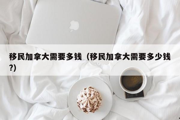 移民加拿大需要多钱(移民加拿大需要多少钱?)