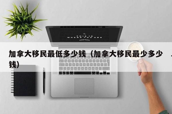 加拿大移民最低多少钱(加拿大移民最少多少钱)