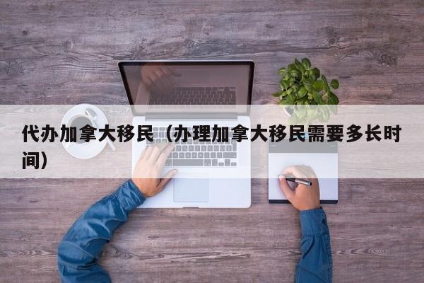 代办加拿大移民(办理加拿大移民需要多长时间)