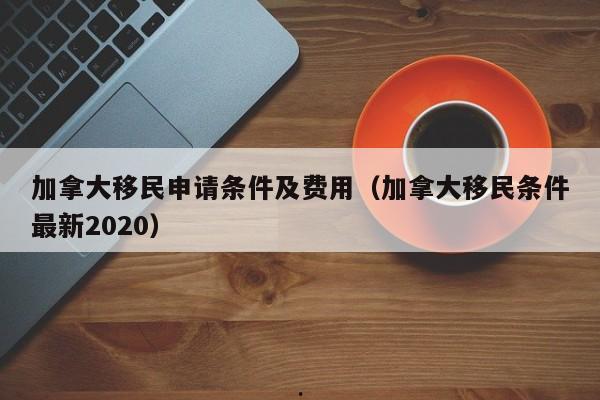 加拿大移民申请条件及费用(加拿大移民条件最新2020)