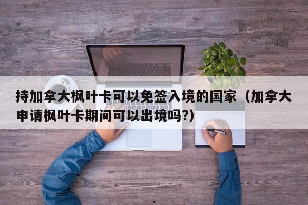 持加拿大枫叶卡可以免签入境的国家(加拿大申请枫叶卡期间可以出境吗?)