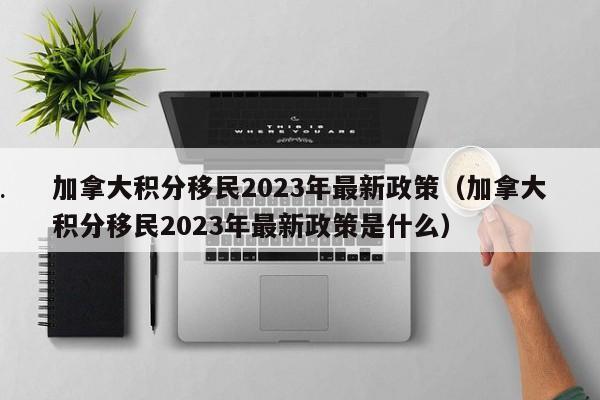 加拿大积分移民2023年最新政策(加拿大积分移民2023年最新政策是什么)