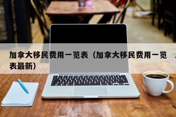 加拿大移民费用一览表(加拿大移民费用一览表最新)