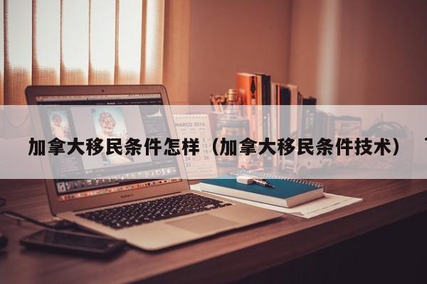 加拿大移民条件怎样(加拿大移民条件技术)
