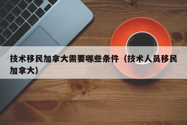 技术移民加拿大需要哪些条件(技术人员移民加拿大)
