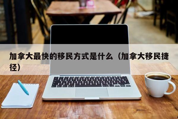 加拿大最快的移民方式是什么(加拿大移民捷径)