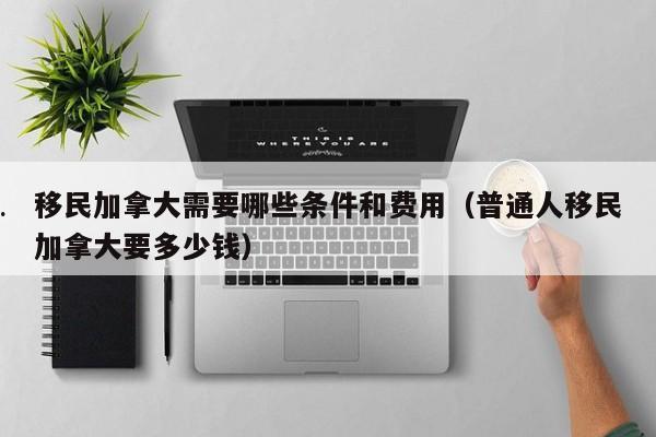 移民加拿大需要哪些条件和费用(普通人移民加拿大要多少钱)