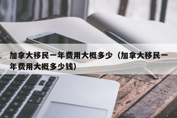 加拿大移民一年费用大概多少(加拿大移民一年费用大概多少钱)