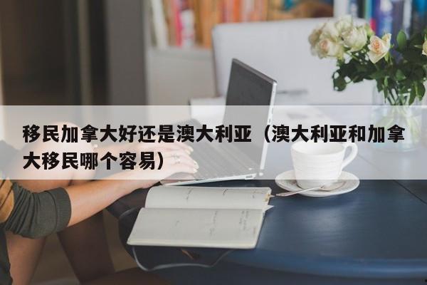 移民加拿大好还是澳大利亚(澳大利亚和加拿大移民哪个容易)