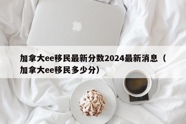 加拿大ee移民最新分数2024最新消息(加拿大ee移民多少分)