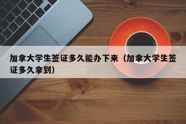 加拿大学生签证多久能办下来(加拿大学生签证多久拿到)